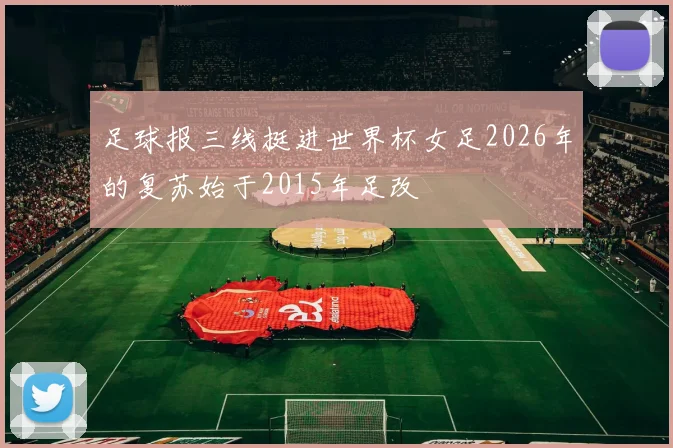 足球报三线挺进世界杯女足2026年的复苏始于2015年足改