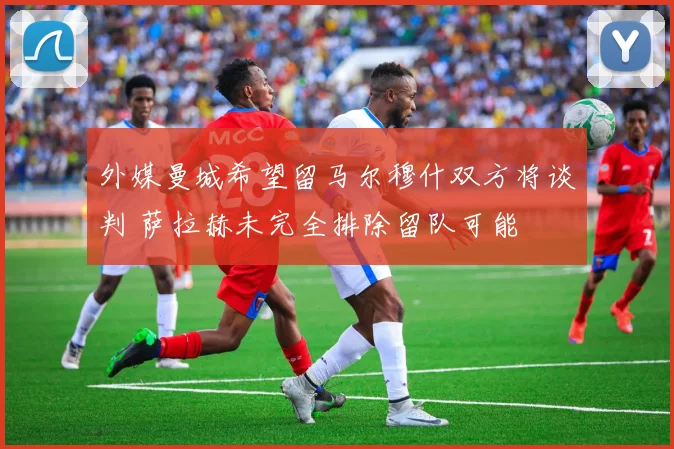 外媒曼城希望留马尔穆什双方将谈判 萨拉赫未完全排除留队可能