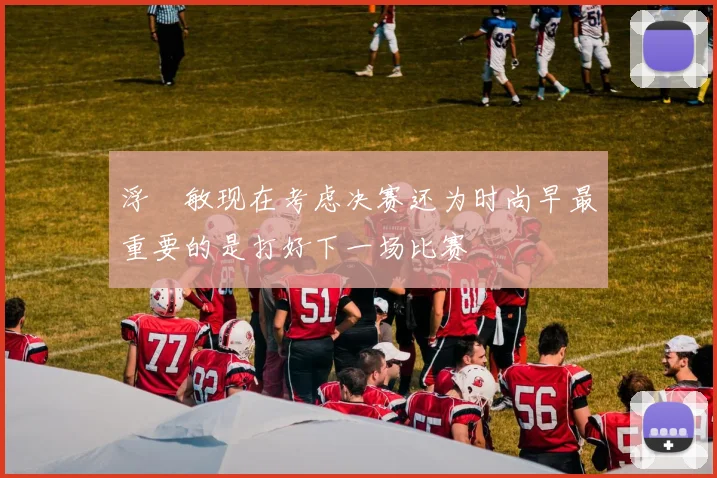浮嶋敏现在考虑决赛还为时尚早最重要的是打好下一场比赛