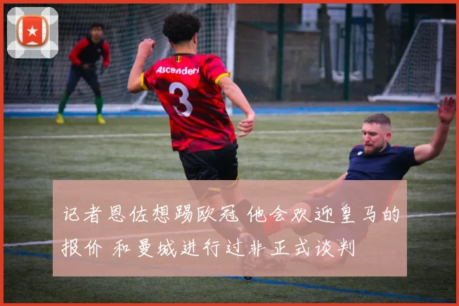 记者恩佐想踢欧冠 他会欢迎皇马的报价 和曼城进行过非正式谈判